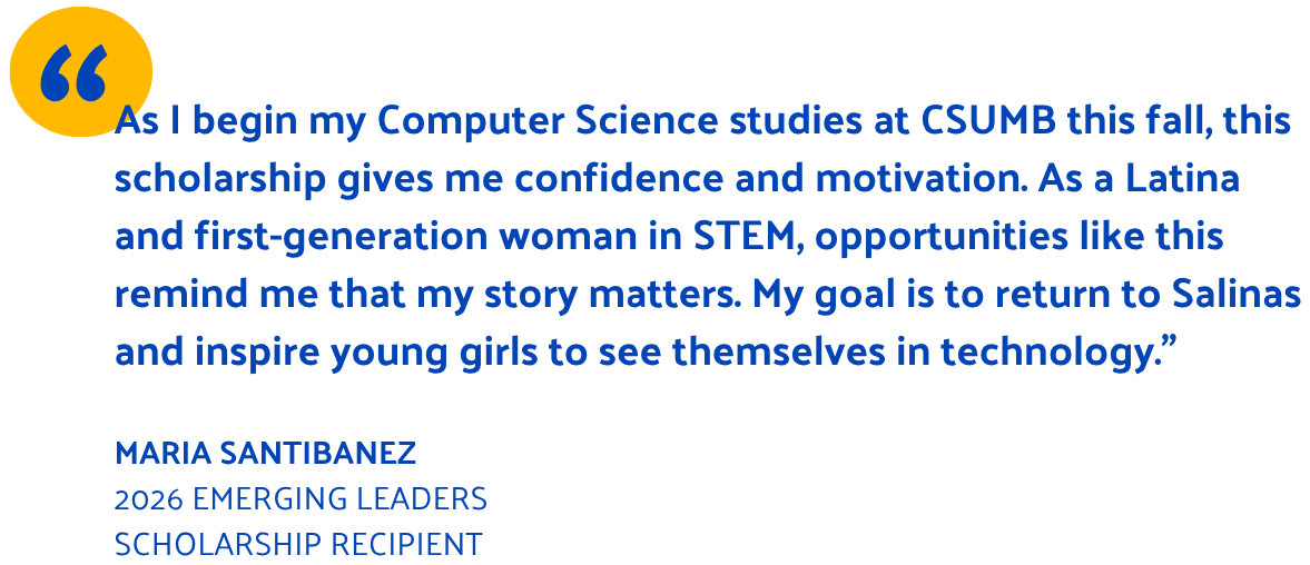 As I begin my Computer Science studies at CSUMB this fall, this scholarship gives me confidence and motivation. As a Latina and first-generation woman in STEM, opportunities like this remind me that my story matters. My goal is to return to Salinas and inspire young girls to see themselves in technology.”  Maria Santibanez 2026 Emerging Leaders scholarship recipient